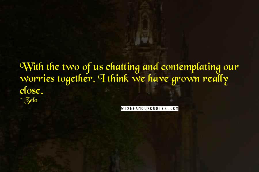 Zelo Quotes: With the two of us chatting and contemplating our worries together, I think we have grown really close.