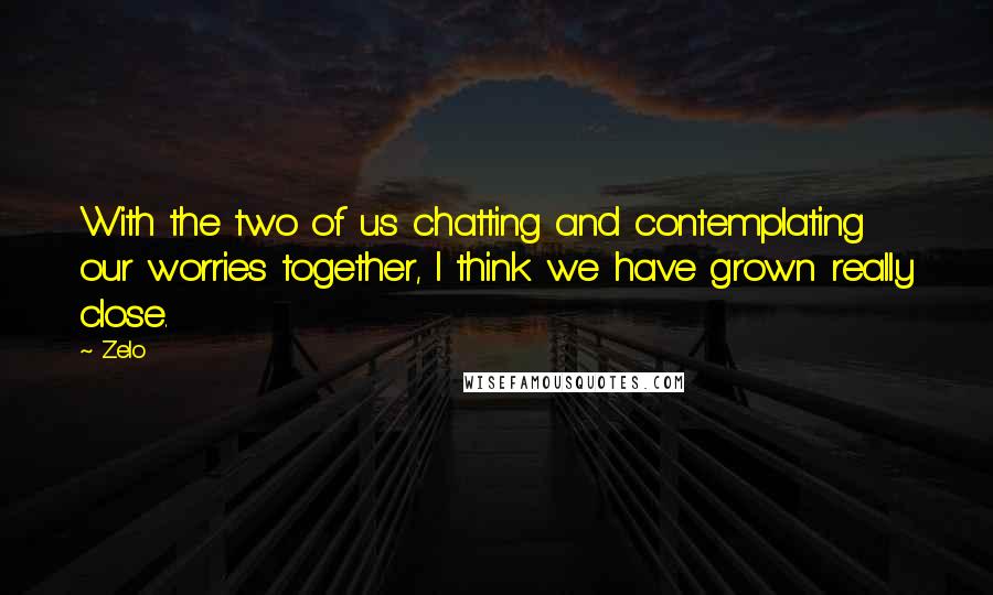 Zelo Quotes: With the two of us chatting and contemplating our worries together, I think we have grown really close.