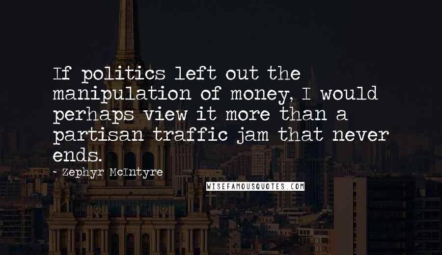 Zephyr McIntyre Quotes: If politics left out the manipulation of money, I would perhaps view it more than a partisan traffic jam that never ends.