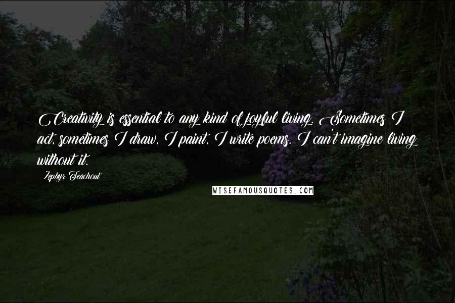 Zephyr Teachout Quotes: Creativity is essential to any kind of joyful living. Sometimes I act, sometimes I draw, I paint, I write poems. I can't imagine living without it.