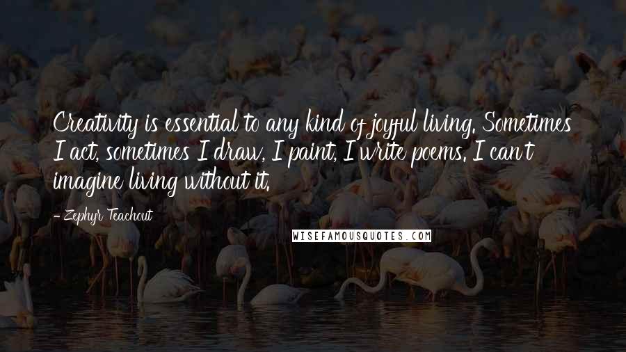 Zephyr Teachout Quotes: Creativity is essential to any kind of joyful living. Sometimes I act, sometimes I draw, I paint, I write poems. I can't imagine living without it.