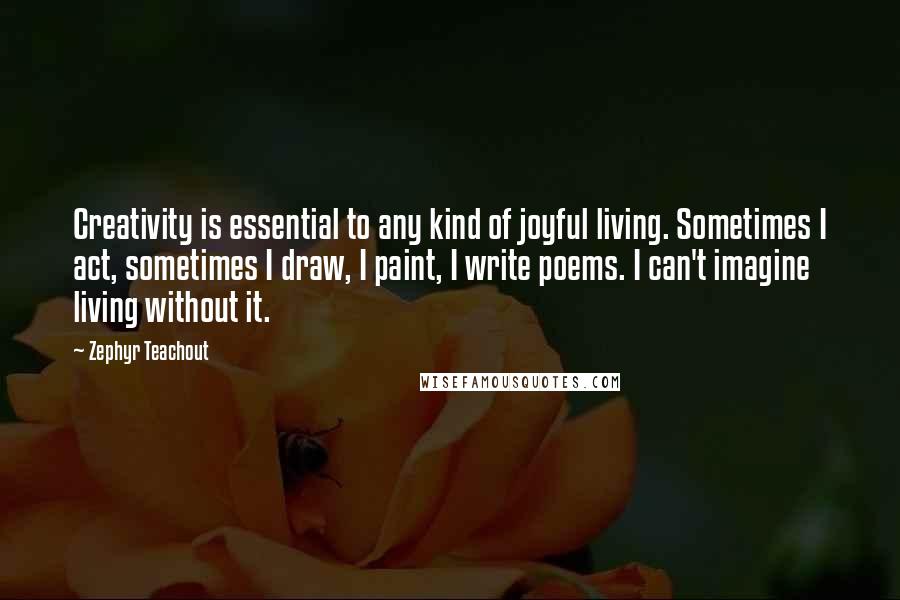 Zephyr Teachout Quotes: Creativity is essential to any kind of joyful living. Sometimes I act, sometimes I draw, I paint, I write poems. I can't imagine living without it.