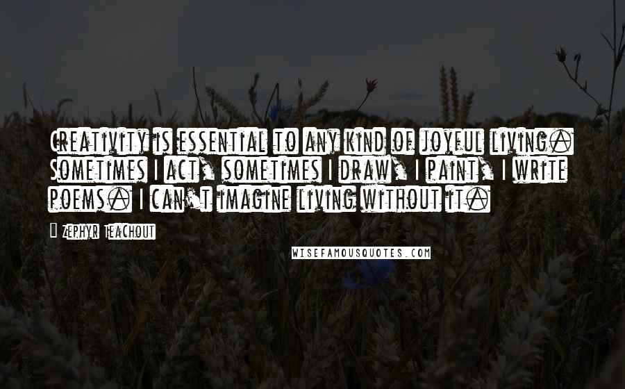 Zephyr Teachout Quotes: Creativity is essential to any kind of joyful living. Sometimes I act, sometimes I draw, I paint, I write poems. I can't imagine living without it.