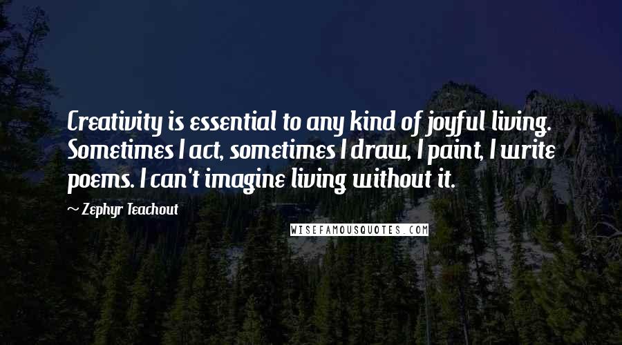 Zephyr Teachout Quotes: Creativity is essential to any kind of joyful living. Sometimes I act, sometimes I draw, I paint, I write poems. I can't imagine living without it.