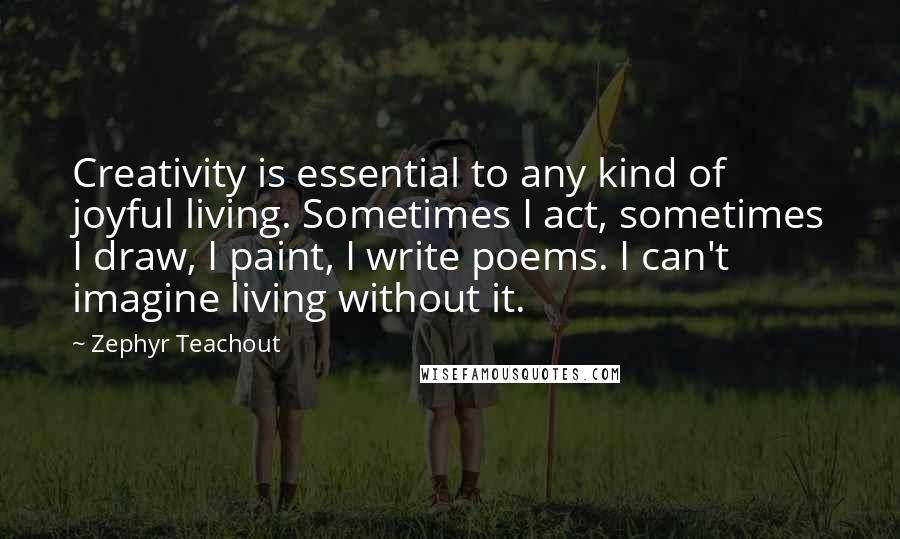 Zephyr Teachout Quotes: Creativity is essential to any kind of joyful living. Sometimes I act, sometimes I draw, I paint, I write poems. I can't imagine living without it.
