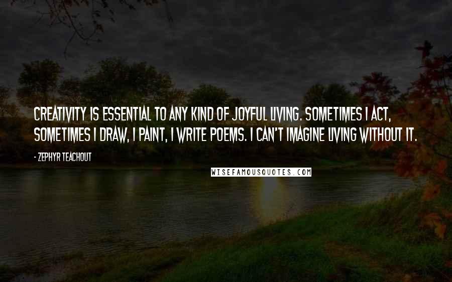 Zephyr Teachout Quotes: Creativity is essential to any kind of joyful living. Sometimes I act, sometimes I draw, I paint, I write poems. I can't imagine living without it.