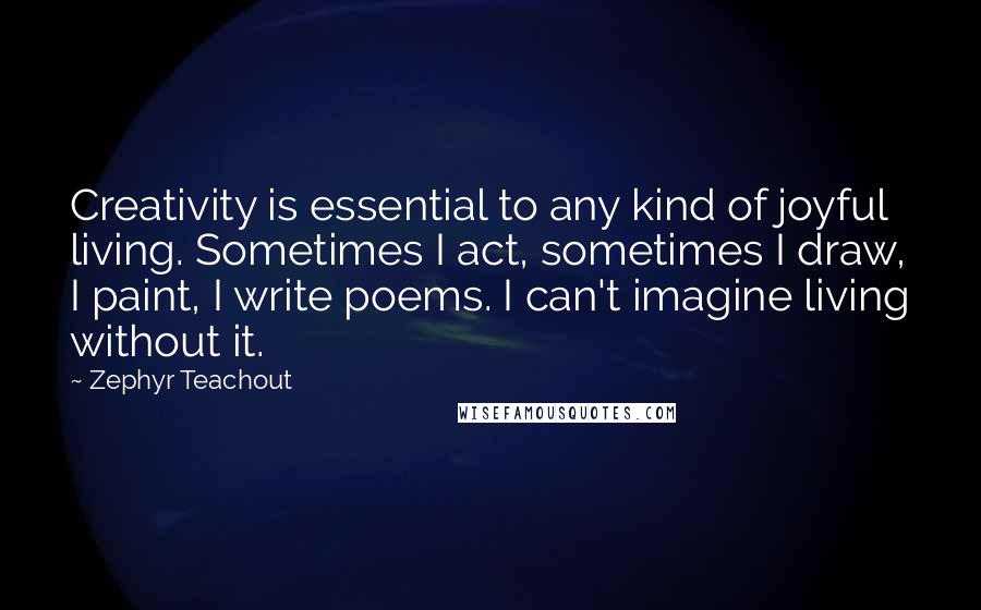 Zephyr Teachout Quotes: Creativity is essential to any kind of joyful living. Sometimes I act, sometimes I draw, I paint, I write poems. I can't imagine living without it.