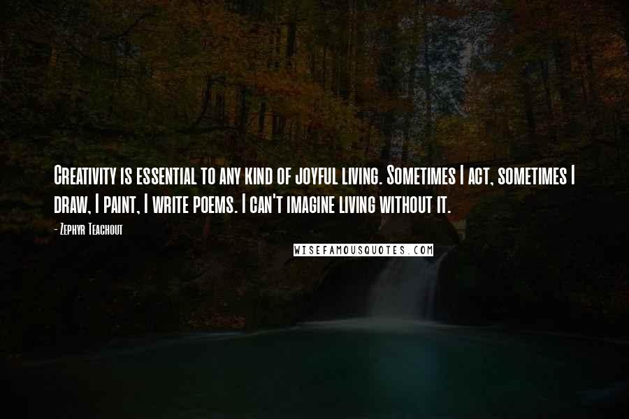 Zephyr Teachout Quotes: Creativity is essential to any kind of joyful living. Sometimes I act, sometimes I draw, I paint, I write poems. I can't imagine living without it.