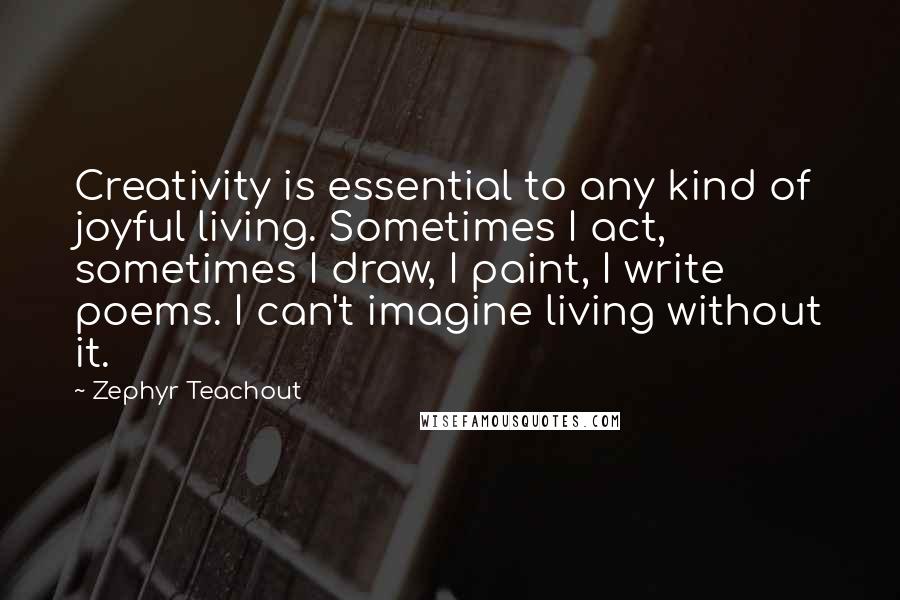 Zephyr Teachout Quotes: Creativity is essential to any kind of joyful living. Sometimes I act, sometimes I draw, I paint, I write poems. I can't imagine living without it.