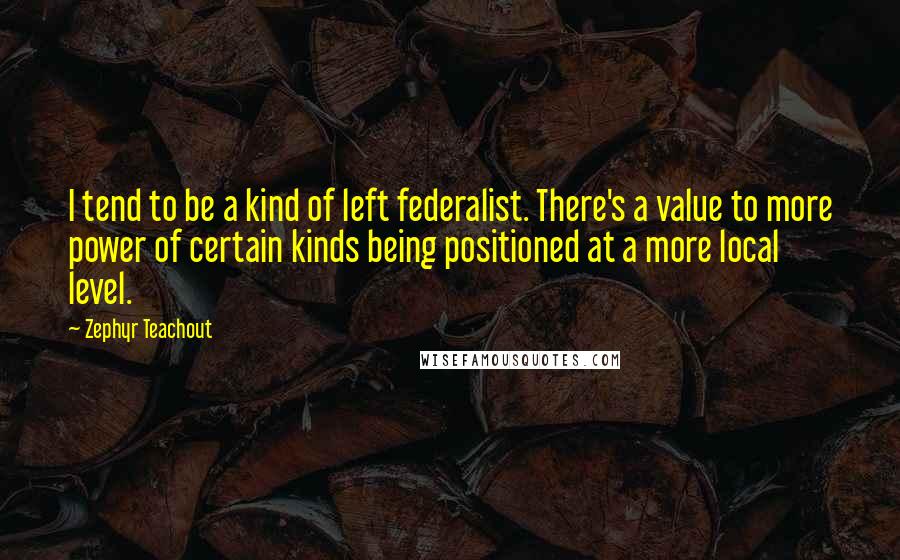 Zephyr Teachout Quotes: I tend to be a kind of left federalist. There's a value to more power of certain kinds being positioned at a more local level.