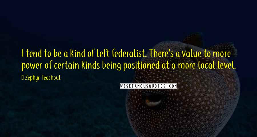 Zephyr Teachout Quotes: I tend to be a kind of left federalist. There's a value to more power of certain kinds being positioned at a more local level.