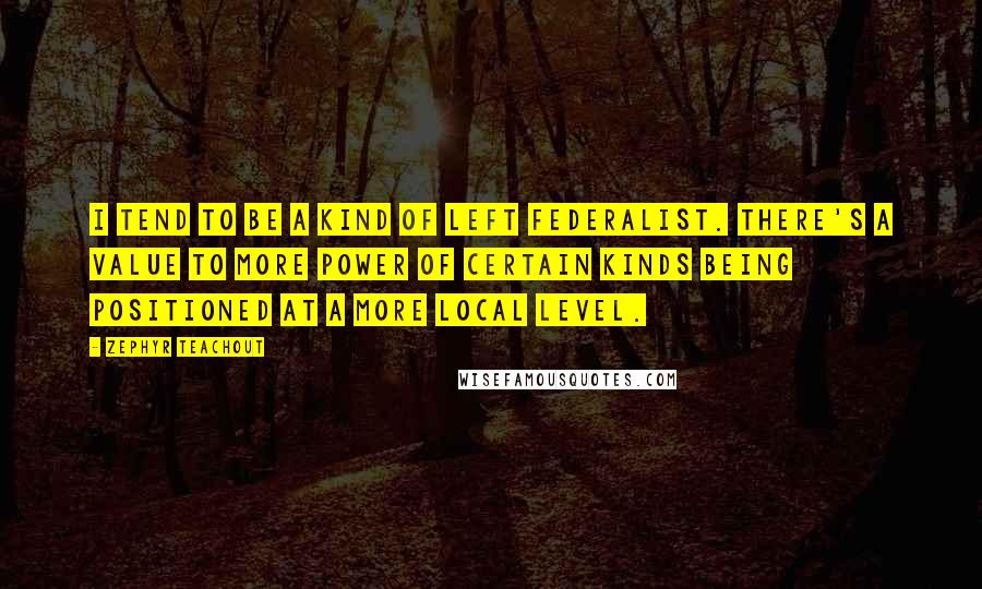 Zephyr Teachout Quotes: I tend to be a kind of left federalist. There's a value to more power of certain kinds being positioned at a more local level.