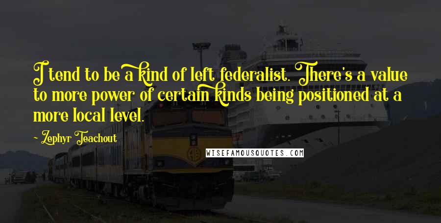 Zephyr Teachout Quotes: I tend to be a kind of left federalist. There's a value to more power of certain kinds being positioned at a more local level.