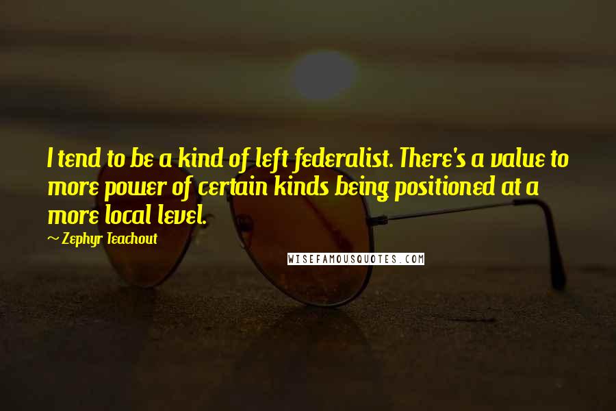 Zephyr Teachout Quotes: I tend to be a kind of left federalist. There's a value to more power of certain kinds being positioned at a more local level.