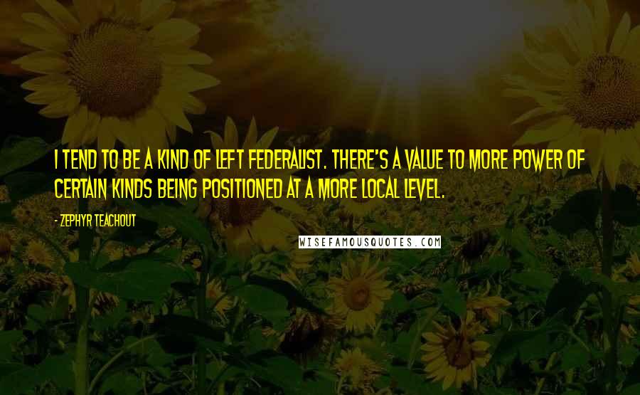 Zephyr Teachout Quotes: I tend to be a kind of left federalist. There's a value to more power of certain kinds being positioned at a more local level.