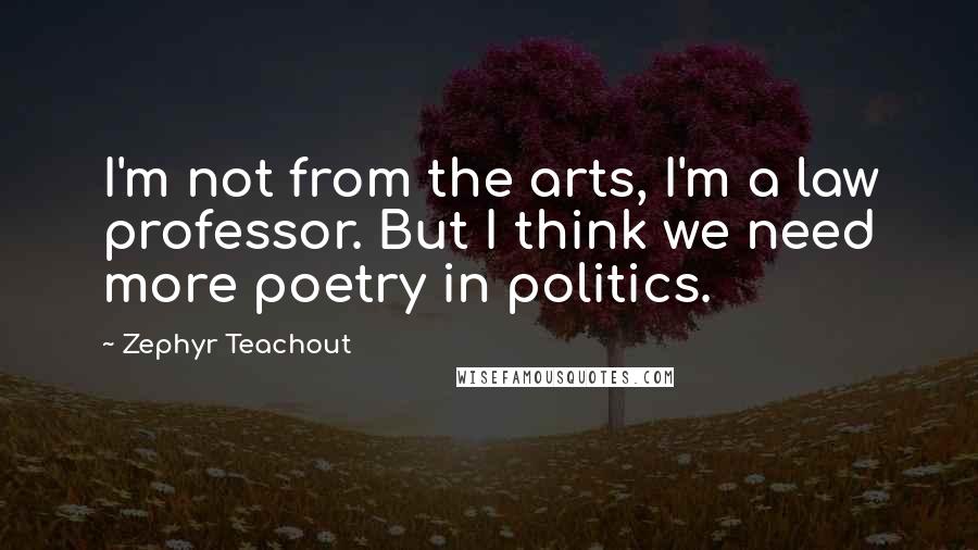 Zephyr Teachout Quotes: I'm not from the arts, I'm a law professor. But I think we need more poetry in politics.