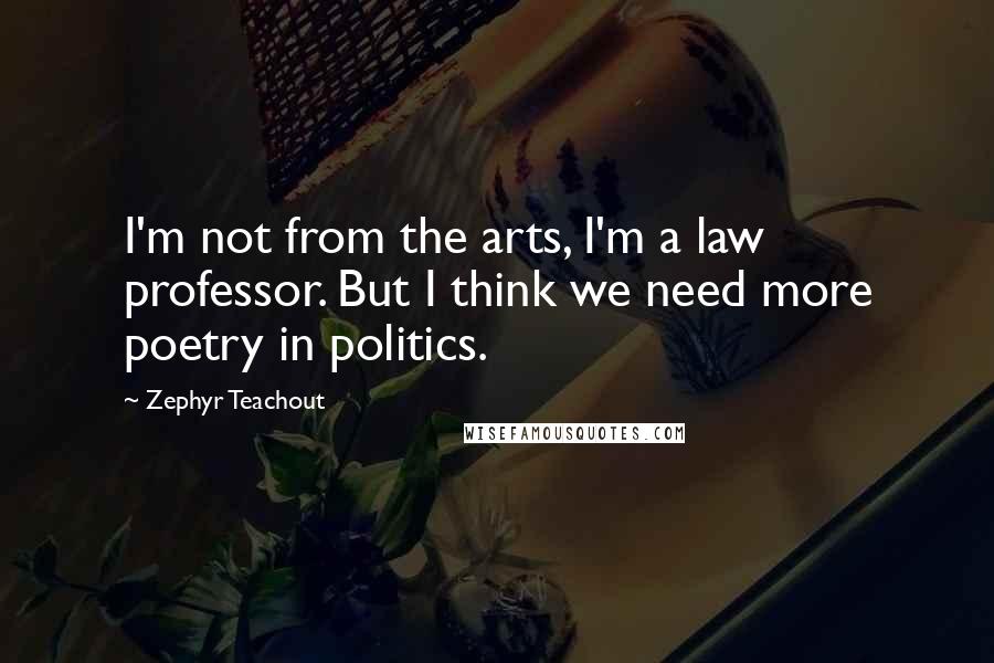 Zephyr Teachout Quotes: I'm not from the arts, I'm a law professor. But I think we need more poetry in politics.