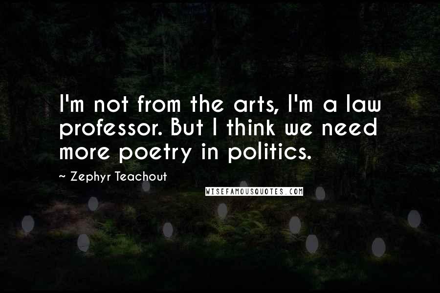 Zephyr Teachout Quotes: I'm not from the arts, I'm a law professor. But I think we need more poetry in politics.