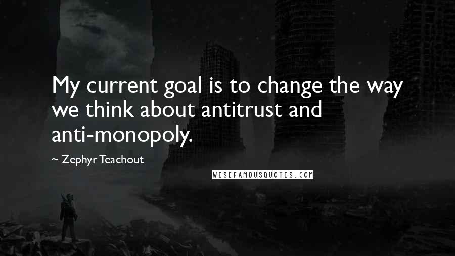 Zephyr Teachout Quotes: My current goal is to change the way we think about antitrust and anti-monopoly.