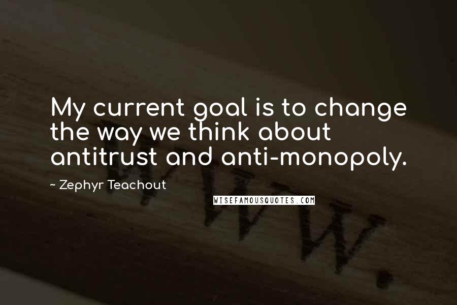 Zephyr Teachout Quotes: My current goal is to change the way we think about antitrust and anti-monopoly.