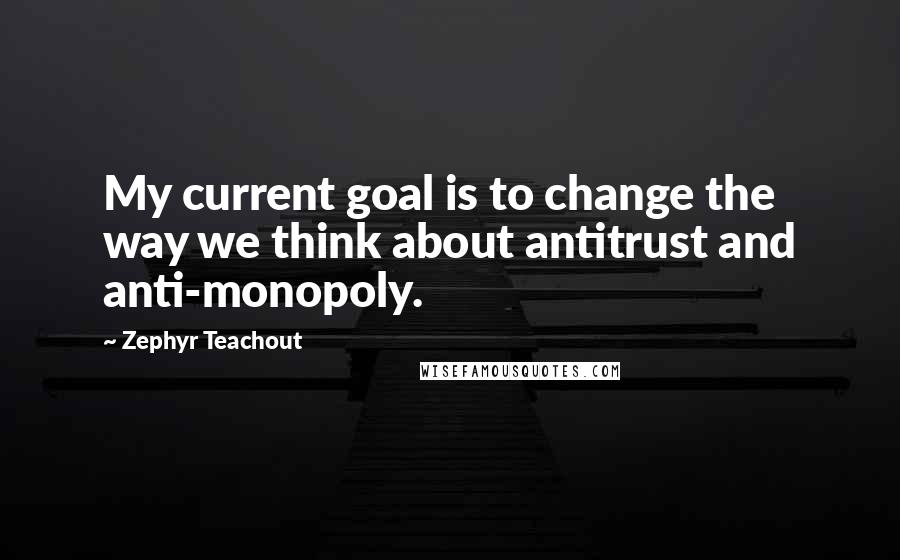 Zephyr Teachout Quotes: My current goal is to change the way we think about antitrust and anti-monopoly.