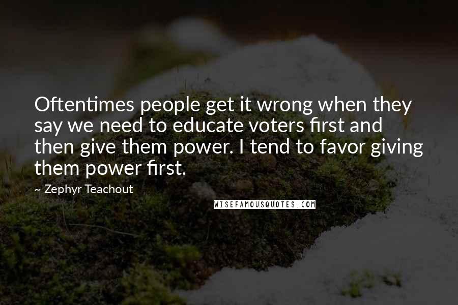 Zephyr Teachout Quotes: Oftentimes people get it wrong when they say we need to educate voters first and then give them power. I tend to favor giving them power first.