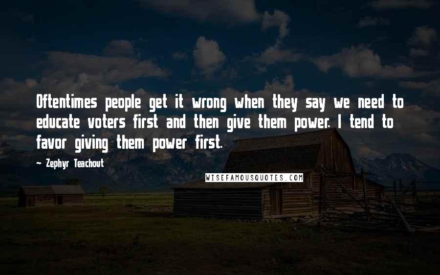 Zephyr Teachout Quotes: Oftentimes people get it wrong when they say we need to educate voters first and then give them power. I tend to favor giving them power first.