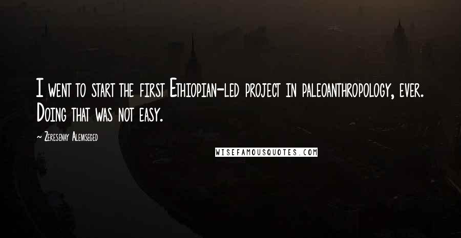 Zeresenay Alemseged Quotes: I went to start the first Ethiopian-led project in paleoanthropology, ever. Doing that was not easy.