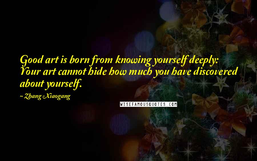 Zhang Xiaogang Quotes: Good art is born from knowing yourself deeply: Your art cannot hide how much you have discovered about yourself.