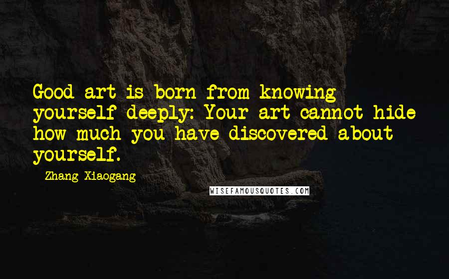 Zhang Xiaogang Quotes: Good art is born from knowing yourself deeply: Your art cannot hide how much you have discovered about yourself.