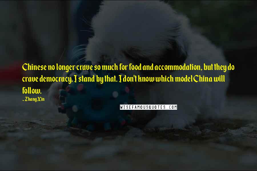 Zhang Xin Quotes: Chinese no longer crave so much for food and accommodation, but they do crave democracy. I stand by that. I don't know which model China will follow.