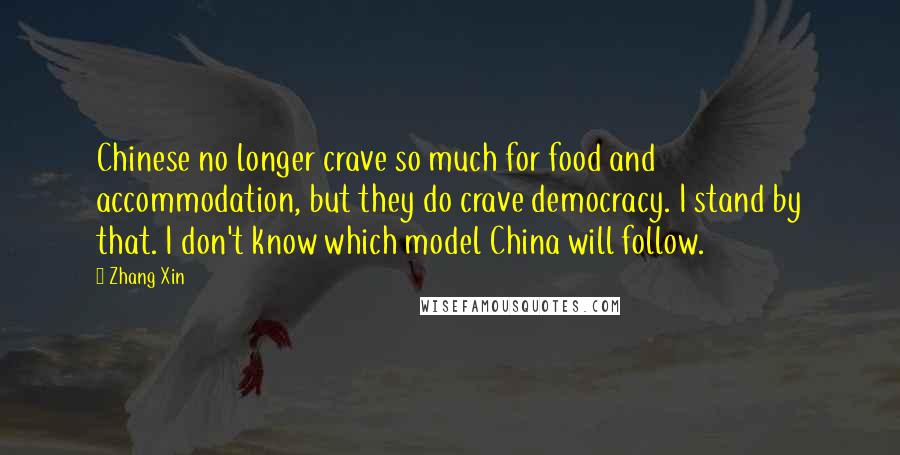 Zhang Xin Quotes: Chinese no longer crave so much for food and accommodation, but they do crave democracy. I stand by that. I don't know which model China will follow.