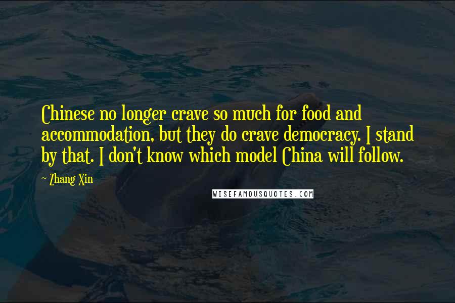 Zhang Xin Quotes: Chinese no longer crave so much for food and accommodation, but they do crave democracy. I stand by that. I don't know which model China will follow.