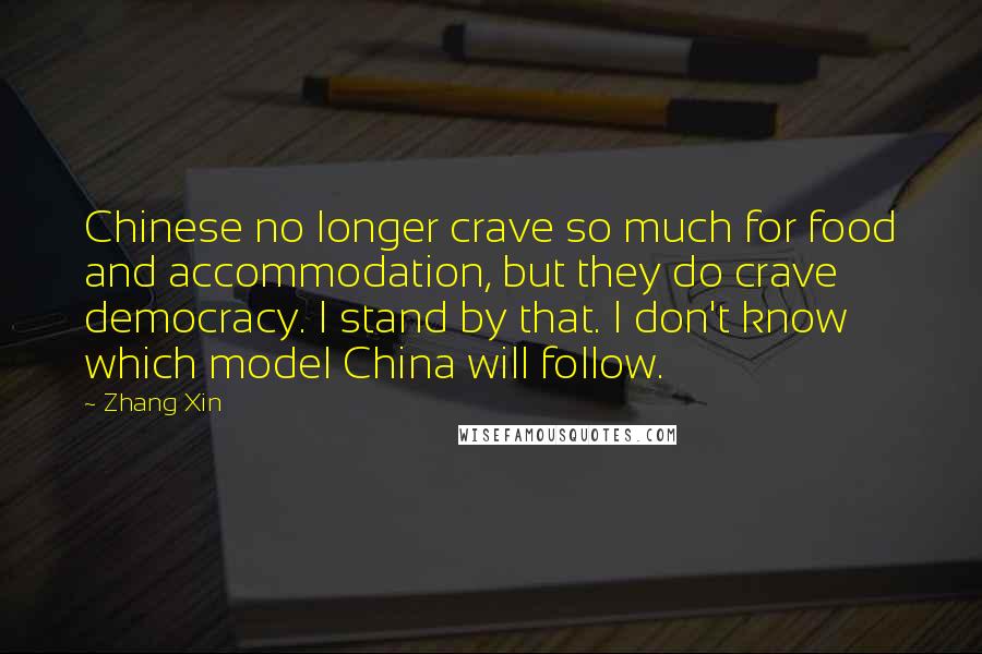 Zhang Xin Quotes: Chinese no longer crave so much for food and accommodation, but they do crave democracy. I stand by that. I don't know which model China will follow.