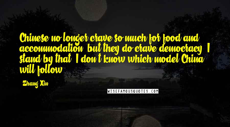 Zhang Xin Quotes: Chinese no longer crave so much for food and accommodation, but they do crave democracy. I stand by that. I don't know which model China will follow.