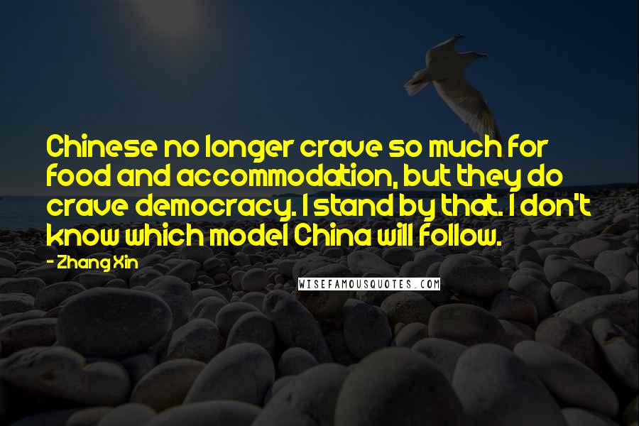 Zhang Xin Quotes: Chinese no longer crave so much for food and accommodation, but they do crave democracy. I stand by that. I don't know which model China will follow.