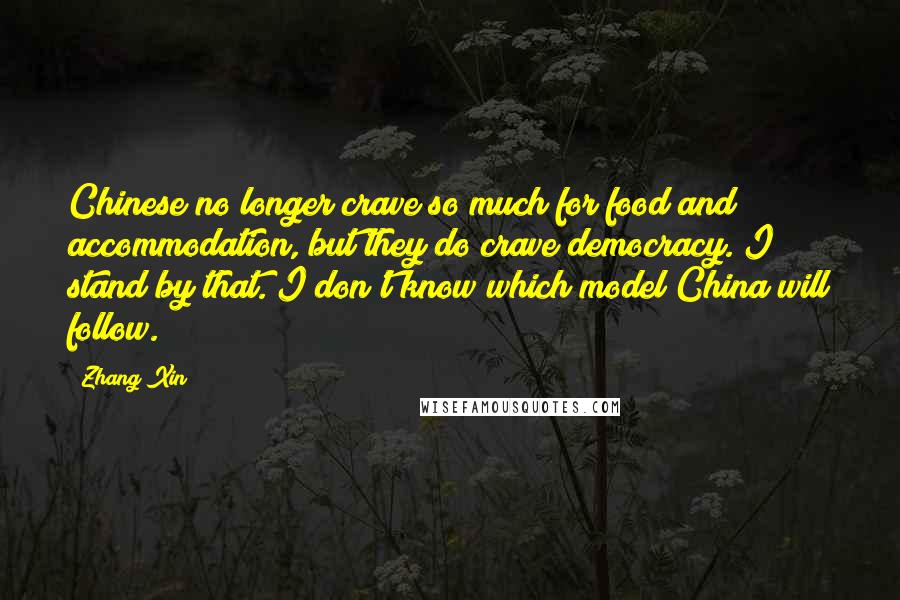 Zhang Xin Quotes: Chinese no longer crave so much for food and accommodation, but they do crave democracy. I stand by that. I don't know which model China will follow.