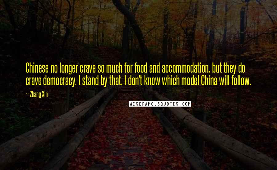 Zhang Xin Quotes: Chinese no longer crave so much for food and accommodation, but they do crave democracy. I stand by that. I don't know which model China will follow.