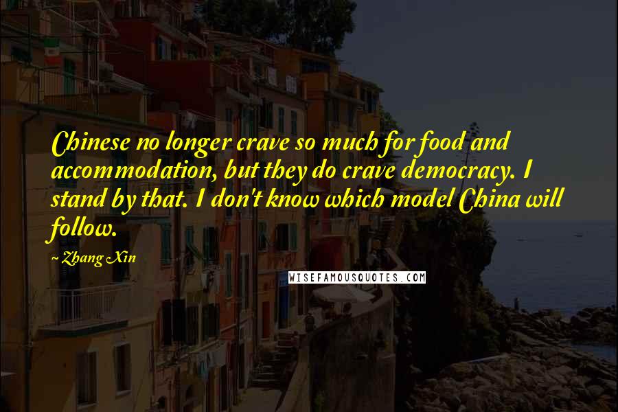 Zhang Xin Quotes: Chinese no longer crave so much for food and accommodation, but they do crave democracy. I stand by that. I don't know which model China will follow.