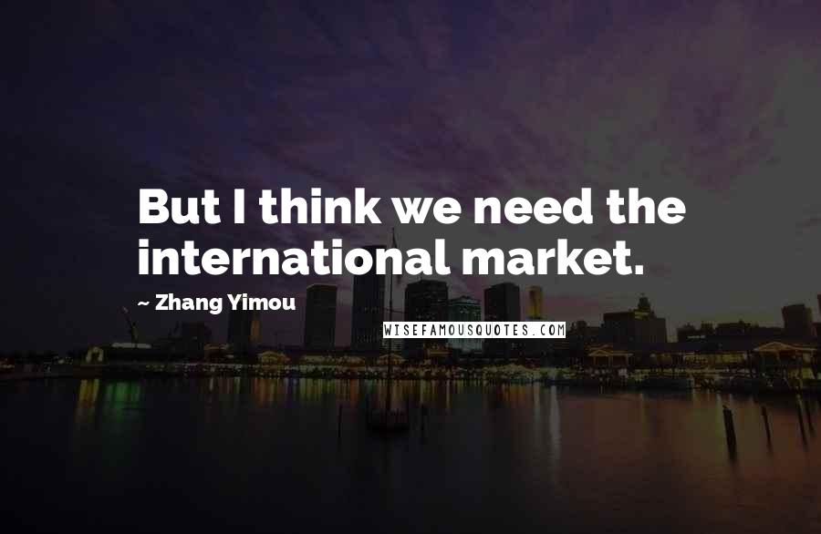 Zhang Yimou Quotes: But I think we need the international market.