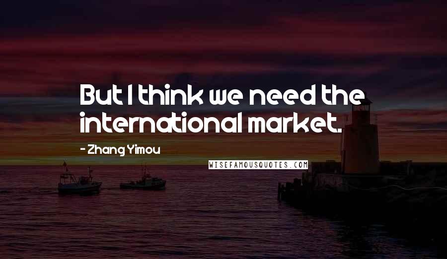 Zhang Yimou Quotes: But I think we need the international market.