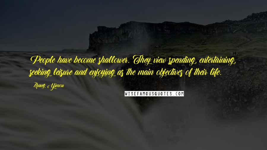 Zhang Yimou Quotes: People have become shallower. They view spending, entertaining, seeking leisure and enjoying as the main objectives of their life.