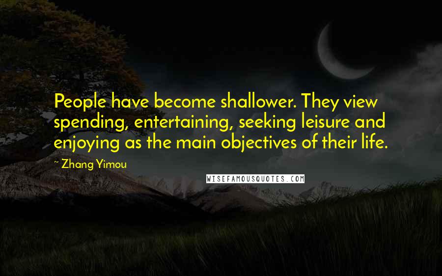 Zhang Yimou Quotes: People have become shallower. They view spending, entertaining, seeking leisure and enjoying as the main objectives of their life.