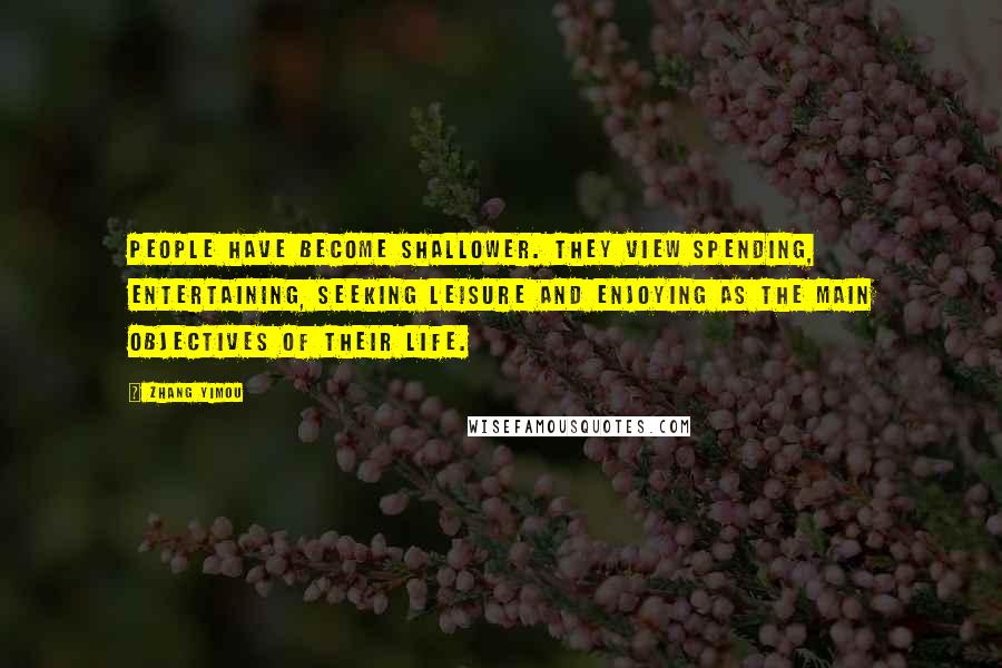 Zhang Yimou Quotes: People have become shallower. They view spending, entertaining, seeking leisure and enjoying as the main objectives of their life.