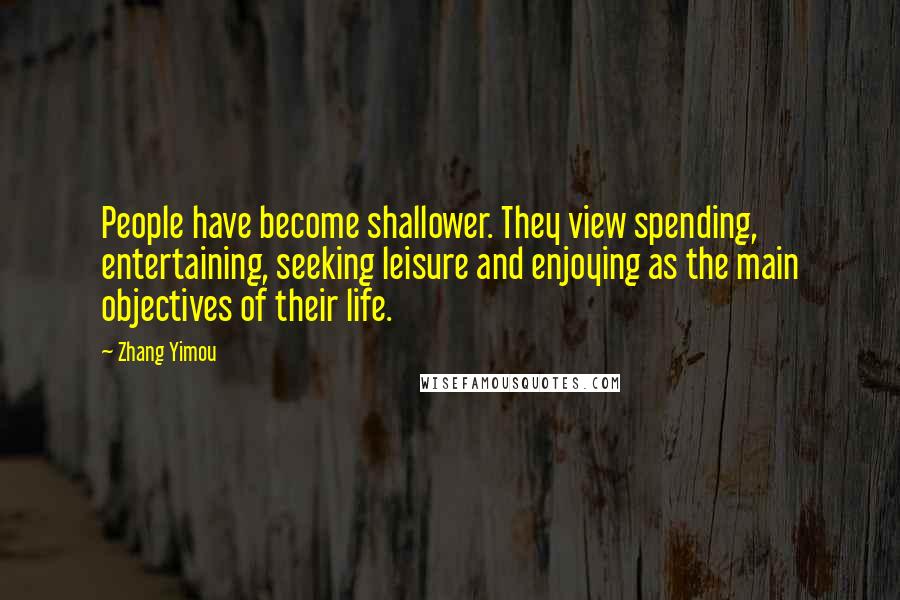 Zhang Yimou Quotes: People have become shallower. They view spending, entertaining, seeking leisure and enjoying as the main objectives of their life.