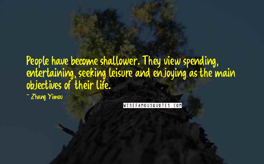 Zhang Yimou Quotes: People have become shallower. They view spending, entertaining, seeking leisure and enjoying as the main objectives of their life.