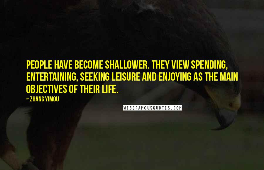 Zhang Yimou Quotes: People have become shallower. They view spending, entertaining, seeking leisure and enjoying as the main objectives of their life.