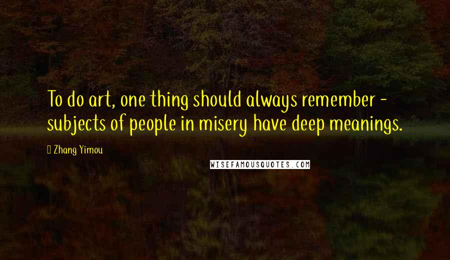 Zhang Yimou Quotes: To do art, one thing should always remember - subjects of people in misery have deep meanings.