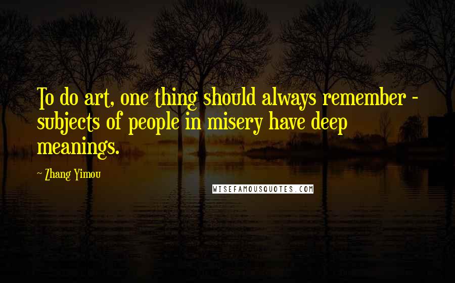 Zhang Yimou Quotes: To do art, one thing should always remember - subjects of people in misery have deep meanings.