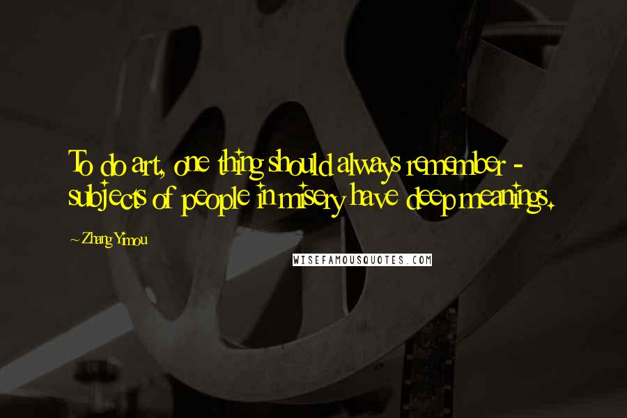 Zhang Yimou Quotes: To do art, one thing should always remember - subjects of people in misery have deep meanings.